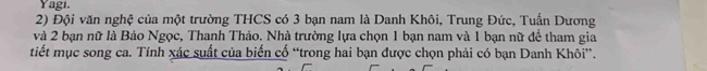 Yagi. 
2) Đội văn nghệ của một trường THCS có 3 bạn nam là Danh Khôi, Trung Đức, Tuấn Dương 
và 2 bạn nữ là Bảo Ngọc, Thanh Thảo. Nhà trường lựa chọn 1 bạn nam và 1 bạn nữ để tham gia 
tiết mục song ca. Tính xác suất của biến cố “trong hai bạn được chọn phải có bạn Danh Khôi”.