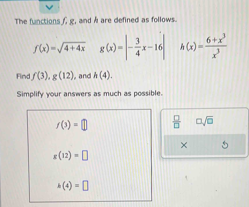 The functions f, g, and h are defined as follows.
f(x)=sqrt(4+4x) g(x)=|- 3/4 x-16| h(x)= (6+x^3)/x^3 
Find f(3), g(12) , and h(4). 
Simplify your answers as much as possible.
f(3)=□
 □ /□   □ sqrt(□ )
×
g(12)=□
h(4)=□