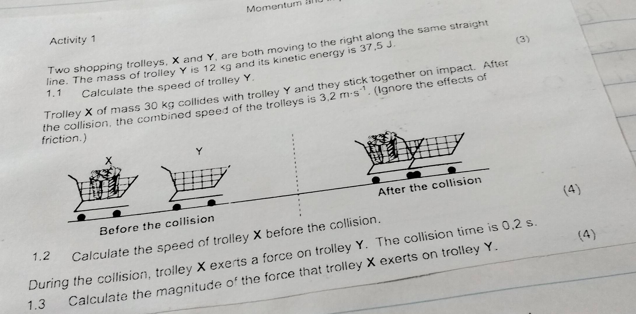 Momentum al 
Activity 1 (3) 
Two shopping trolleys, X and Y, are both moving to the right along the same straight 
line. The mass of trolley Y is 12 kg and its kinetic energy is 37,5 J. 
1.1 Calculate the speed of trolley Y. 
Trolley X of mass 30 kg collides with trolley Y and they stick together on impact. After 
the collision, the combined speed of the trolleys is 3,2m· s^(-1). (Ignore the effects of 
friction.)
Y
* 
After the collision 
(4) 
Before the collision 
(4) 
1.2 Calculate the speed of trolley X before the collision. 
During the collision, trolley X exerts a force on trolley Y. The collision time is 0,2 s
1.3 Calculate the magnitude of the force that trolley X exerts on trolley Y.