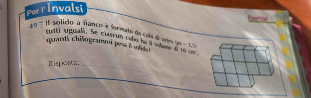 Per IInvalsi 
Esercizi 
49 ''''' II solido a fianco è formato da cubí di vetro (ps=2,5)
tutti u guali. Se ciascun cubo ha i 10cm^3, 
quanti chilogrammi pesa íl solido? 
Risposta:_