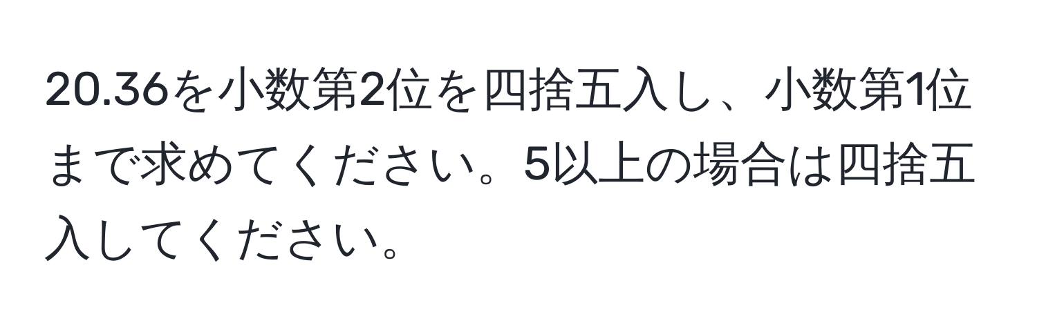 20.36を小数第2位を四捨五入し、小数第1位まで求めてください。5以上の場合は四捨五入してください。