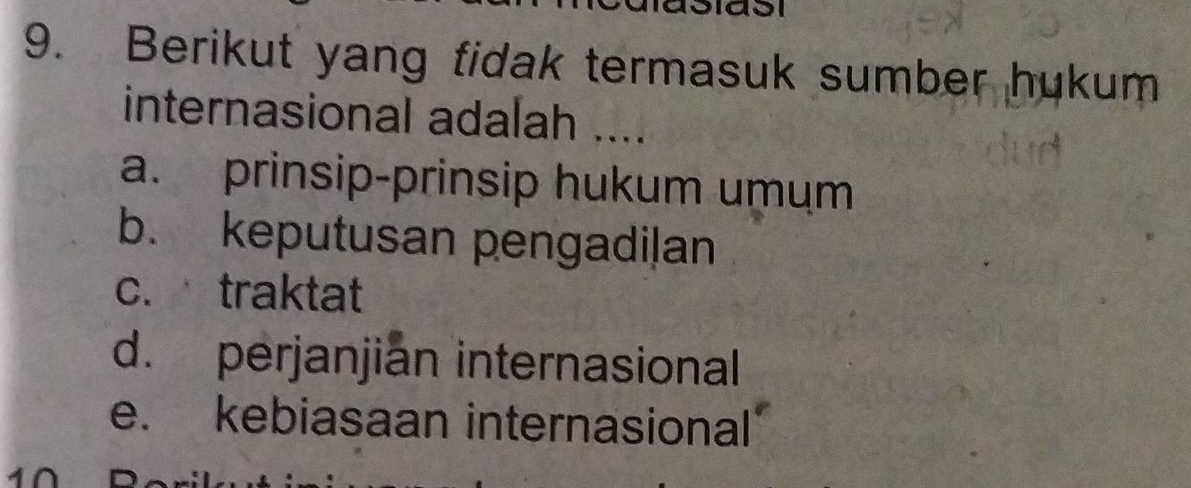 Berikut yang fidak termasuk sumber hukum
internasional adalah ....
a. prinsip-prinsip hukum umum
b. keputusan pengadi|an
c.traktat
d. perjanjian internasional
e. kebiasaan internasional
4