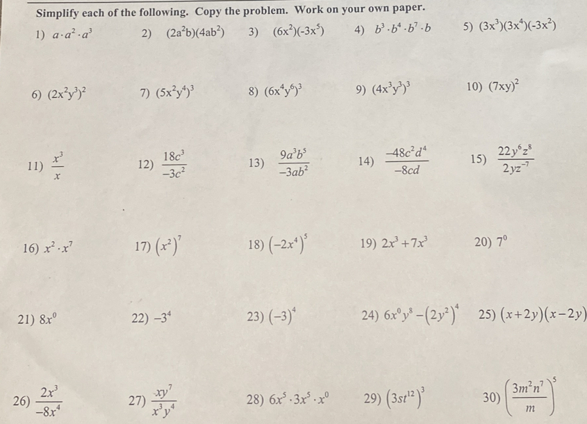 Simplify each of the following. Copy the problem. Work on your own paper.
1) a· a^2· a^3 2) (2a^2b)(4ab^2) 3) (6x^2)(-3x^5) 4) b^3· b^4· b^7· b 5) (3x^3)(3x^4)(-3x^2)
6) (2x^2y^3)^2 7) (5x^2y^4)^3 8) (6x^4y^6)^3 9) (4x^3y^3)^3 10) (7xy)^2
11)  x^3/x  12)  18c^3/-3c^2  13)  9a^3b^5/-3ab^2  14)  (-48c^2d^4)/-8cd  15)  22y^6z^8/2yz^(-7) 
16) x^2· x^7 17) (x^2)^7 18) (-2x^4)^5 19) 2x^3+7x^3 20) 7^0
21) 8x^0 22) -3^4 23) (-3)^4 24) 6x^0y^8-(2y^2)^4 25) (x+2y)(x-2y)
26)  2x^3/-8x^4  27)  xy^7/x^3y^4  28) 6x^5· 3x^5· x^0 29) (3st^(12))^3 30) ( 3m^2n^7/m )^5