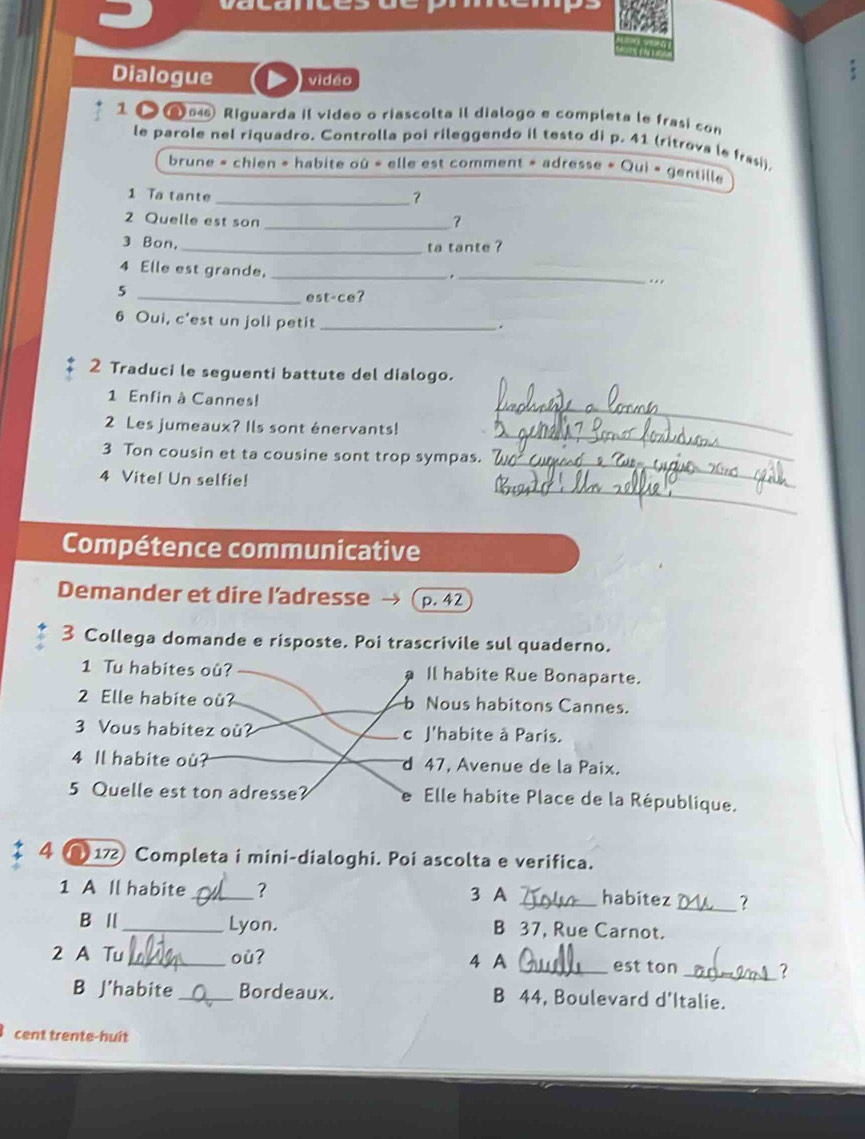 Dialogue vidéo
1 546 Riguarda il video o riascolta il dialogo e completa le frasi con
le parole nel riquadro. Controlla poi rileggendo il testo di p. 41 (ritrova le frasi).
brune » chien » habite où « elle est comment » adresse « Qui « gentille
1 Ta tante_
2 Quelle est son
_
3 Bon.
_ta tante ?
4 Elle est grande,_
_.
5
. 
_est-ce?
6 Oui, c'est un joli petit_
.
2 Traduci le seguenti battute del dialogo.
_
1 Enfin à Cannes!
2 Les jumeaux? Ils sont énervants!
3 Ton cousin et ta cousine sont trop sympas.
_
_
4 Vite! Un selfie!
_
Compétence communicative
Demander et dire l’adresse p. 42
3 Collega domande e risposte. Poi trascrivile sul quaderno.
1 Tu habites où? Il habite Rue Bonaparte.
2 Elle habite où? Nous habitons Cannes.
3 Vous habitez où? c J'habite à Paris.
4 Il habite ou? d 47, Avenue de la Paix.
5 Quelle est ton adresse? e Elle habite Place de la République.
4 ( 17 Completa i mini-dialoghi. Poi ascolta e verifica.
1 A Il habite _? 3 A _habitez _?
B I _Lyon. B 37, Rue Carnot.
2 A Tu_ où? 4 A _est ton _?
B J'habite_ Bordeaux. B 44, Boulevard d'Italie.
cent trente-huit