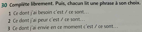 Complète librement. Puis, chacun lit une phrase à son choix. 
1 Ce dont j’ai besoin c’est / ce sont... 
2 Ce dont j’ai peur c’est / ce sont... 
3 Ce dont j’ai envie en ce moment c’est / ce sont...