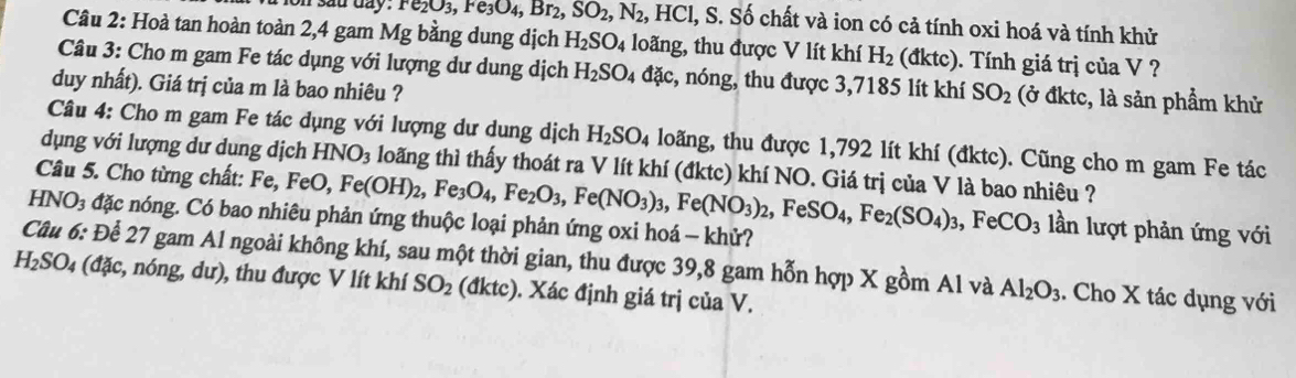 on sad day . re_2O_3,Fe_3O_4,Br_2,SO_2,N_2 HCl, , S. Số chất và ion có cả tính oxi hoá và tính khử
Câu 2: Hoà tan hoàn toàn 2,4 gam Mg bằng dung dịch H_2SO_4 loãng, thu được V lít khí H_2 (đktc). Tính giá trị của V ?
Câu 3: Cho m gam Fe tác dụng với lượng dư dung dịch H_2SO_4 đặc, nóng, thu được 3,7185 lít khí SO_2 (ở đktc, là sản phẩm khử
duy nhất). Giá trị của m là bao nhiêu ?
Câu 4: Cho m gam Fe tác dụng với lượng dư dung dịch H_2SO_4 loăng, thu được 1,792 lít khí (đktc). Cũng cho m gam Fe tác
dụng với lượng dư dung dịch HNO_3 loãng thì thấy thoát ra V lít khí (đktc) khí NO. Giá trị của V là bao nhiêu ?
Câu 5. Cho từng chất: Fe, FeO, Fe(OH)_2,Fe_3O_4,Fe_2O_3,Fe(NO_3)_3,Fe(NO_3)_2,FeSO_4,Fe_2(SO_4)_3,FeCO_3 lần lượt phản ứng với
NO_3 đặc nóng. Có bao nhiêu phản ứng thuộc loại phản ứng oxi hoá - khử?
Câu 6: Để 27 gam Al ngoài không khí, sau một thời gian, thu được 39,8 gam hỗn hợp X gồm Al và Al_2O_3. Cho X tác dụng với
H_2SO_4 (đặc, nóng, dư), thu được V lít khí SO_2 (dktc) ). Xác định giá trị của V.