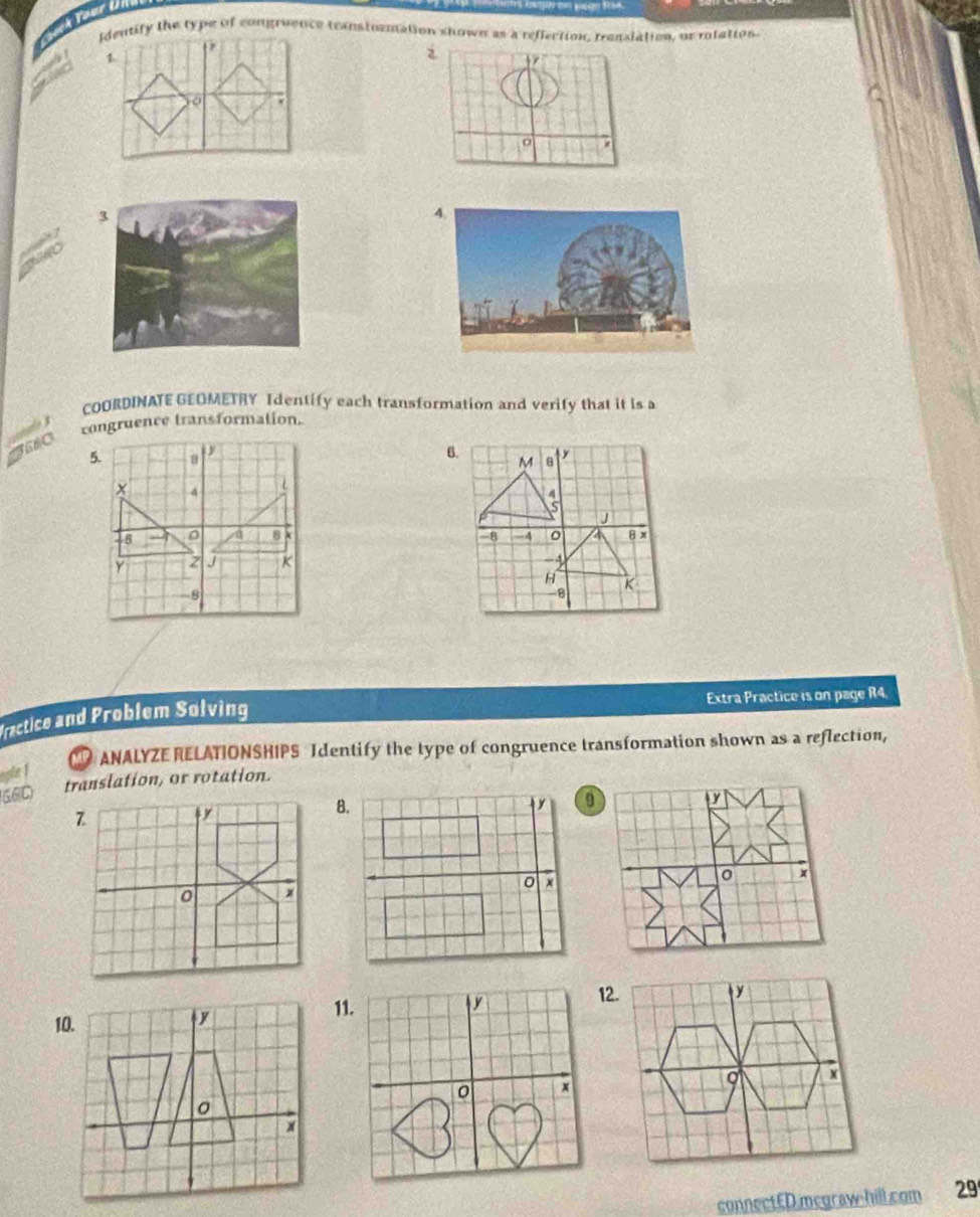 Identify the type of congraence teanstozmation shown as a reflection, translation, or rolation 
i 
3 
4. 

COORDINATE GEOMETRY Identify each transformation and verify that it is a 
congruence transformation. 

Extra Practice is on page R4. 
Fractice and Problem Solving 
ANALYZE RELATIONSHIPS Identify the type of congruence transformation shown as a reflection, 
6.6C translation, or rotation. 
11. 
12. 
connectED.mcgraw-hill.com 29