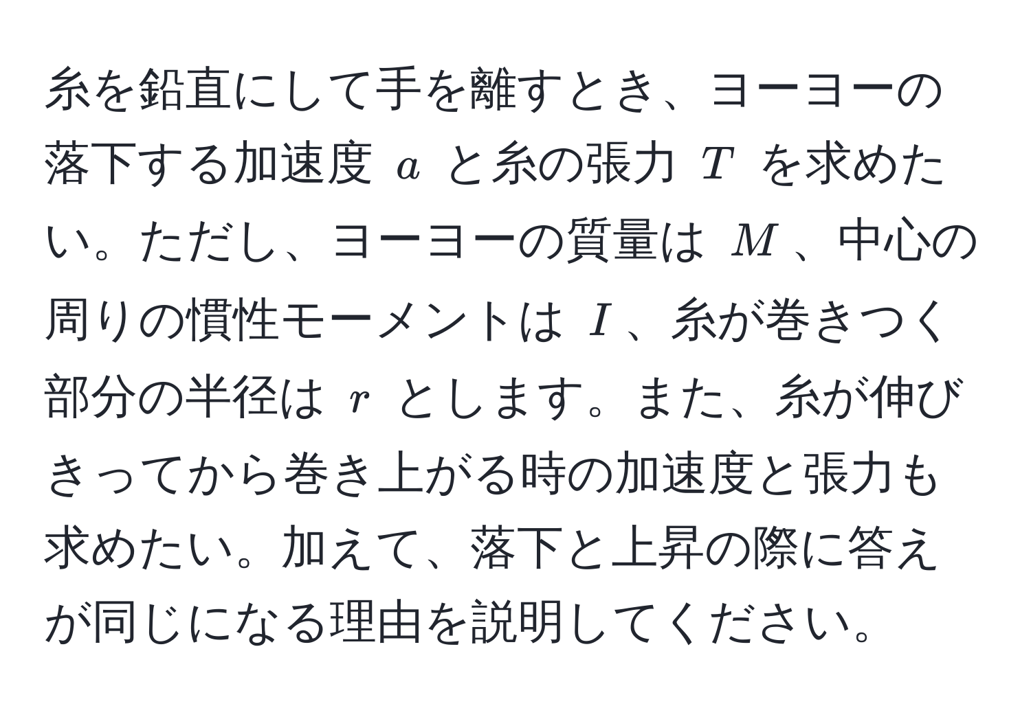 糸を鉛直にして手を離すとき、ヨーヨーの落下する加速度 $a$ と糸の張力 $T$ を求めたい。ただし、ヨーヨーの質量は $M$、中心の周りの慣性モーメントは $I$、糸が巻きつく部分の半径は $r$ とします。また、糸が伸びきってから巻き上がる時の加速度と張力も求めたい。加えて、落下と上昇の際に答えが同じになる理由を説明してください。