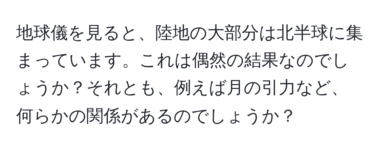 地球儀を見ると、陸地の大部分は北半球に集まっています。これは偶然の結果なのでしょうか？それとも、例えば月の引力など、何らかの関係があるのでしょうか？