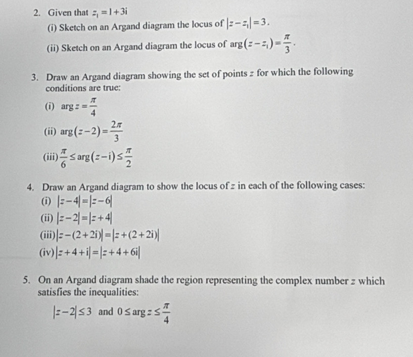 Given that z_1=1+3i
(i) Sketch on an Argand diagram the locus of |z-z_1|=3. 
(ii) Sketch on an Argand diagram the locus of ar B (z-z_1)= π /3 . 
3. Draw an Argand diagram showing the set of points z for which the following 
conditions are true: 
(i) argz= π /4 
(ii) arg(z-2)= 2π /3 
(iii)  π /6 ≤ arg(z-i)≤  π /2 
4. Draw an Argand diagram to show the locus of z in each of the following cases: 
(i) |z-4|=|z-6|
(ii) |z-2|=|z+4|
(iii) |z-(2+2i)|=|z+(2+2i)|
(iv) |z+4+i|=|z+4+6i|
5. On an Argand diagram shade the region representing the complex number z which 
satisfies the inequalities:
|z-2|≤ 3 and 0≤ argz≤  π /4 