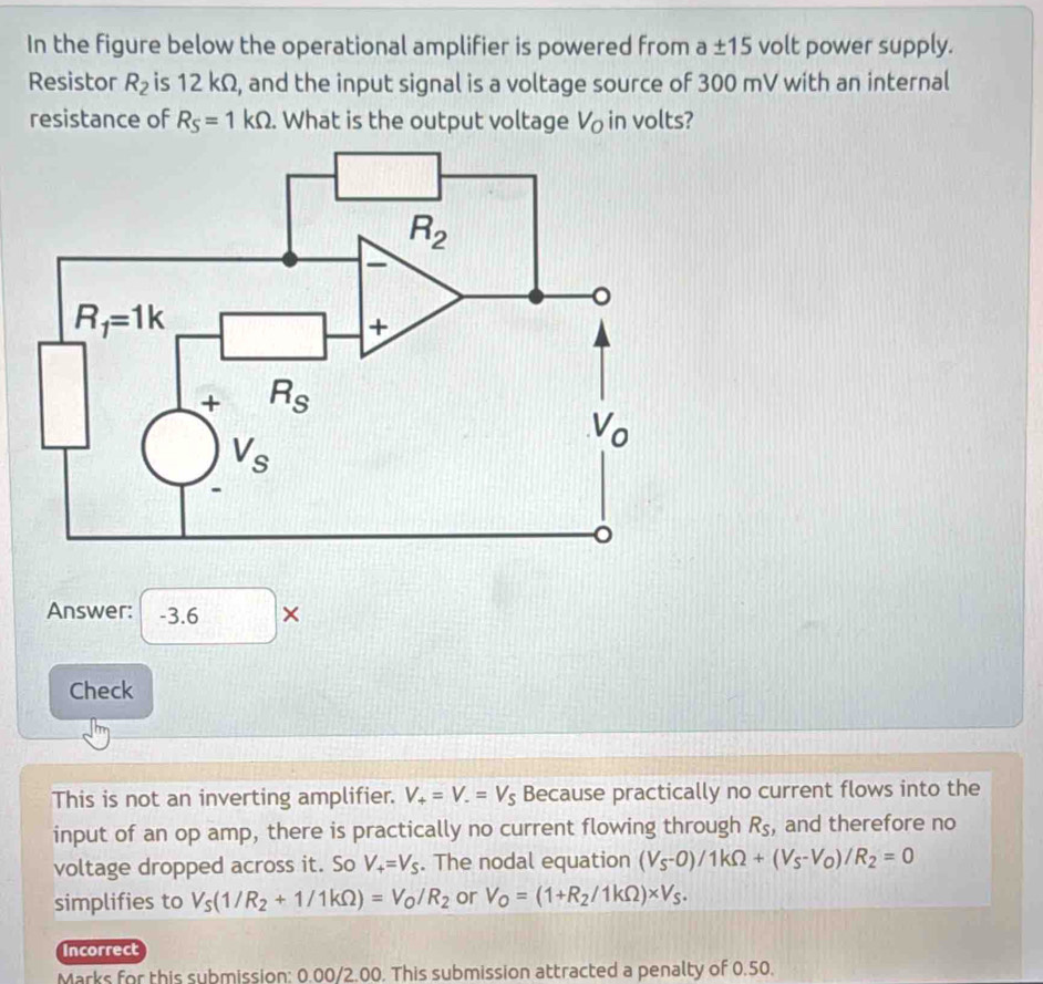 In the figure below the operational amplifier is powered from a± 15 volt power supply.
Resistor R_2 is 12 kΩ, and the input signal is a voltage source of 300 mV with an internal
resistance of R_S=1kOmega. What is the output voltage V_o in volts?
Answer: -3.6 ×
Check
This is not an inverting amplifier. V_+=V_-=V_S Because practically no current flows into the
input of an op amp, there is practically no current flowing through R_S , and therefore no
voltage dropped across it. So V_+=V_S. The nodal equation (V_S-0)/1kOmega +(V_S-V_O)/R_2=0
simplifies to V_S(1/R_2+1/1kOmega )=V_O/R_2 or V_O=(1+R_2/1kOmega )* V_S.
Incorrect
Marks for this submission: 0.00/2.00. This submission attracted a penalty of 0.50.