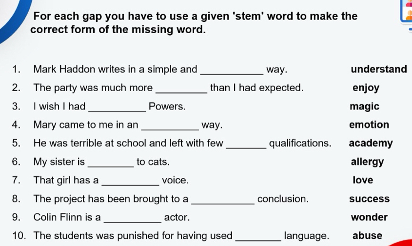 For each gap you have to use a given 'stem' word to make the
correct form of the missing word.
1. Mark Haddon writes in a simple and _way. understand
2. The party was much more _than I had expected. enjoy
3. I wish I had _Powers. magic
4. Mary came to me in an _way. emotion
5. He was terrible at school and left with few _qualifications. academy
6. My sister is _to cats. allergy
7. That girl has a _voice. love
8. The project has been brought to a _conclusion. success
_
9. Colin Flinn is a actor. wonder
10. The students was punished for having used _language. abuse