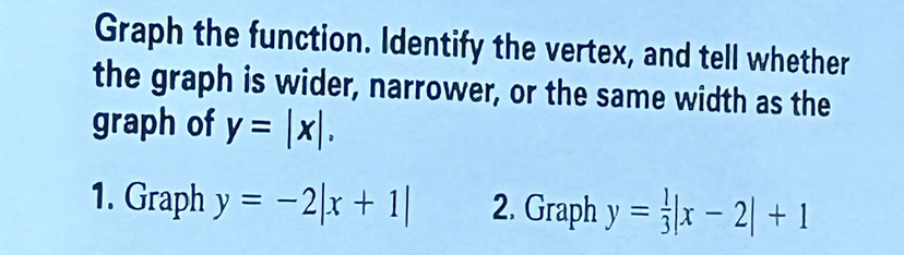 Graph the function. Identify the vertex, and tell whether
the graph is wider, narrower, or the same width as the
graph of y=|x|. 
1. Graph y=-2|x+1| 2. Graph y= 1/3 |x-2|+1