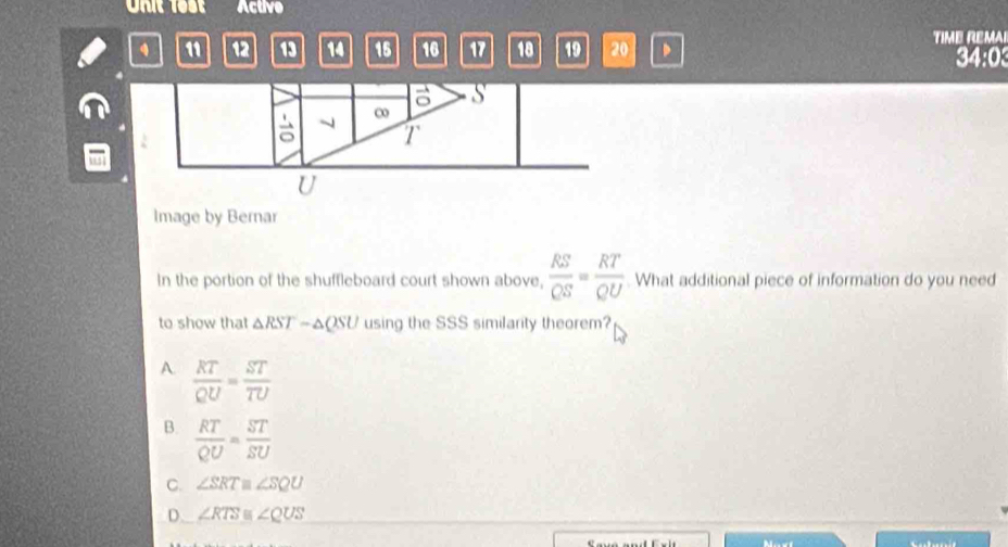 Active
11 12 19 14 15 16 17 18 19 20 TIME REMAI
34:0
Image by Bernar
In the portion of the shuffleboard court shown above,  RS/QS = RT/QU . What additional piece of information do you need
to show that △ RST-△ QSU using the SSS similarity theorem?
A.  RT/QU = ST/TU 
B.  RT/QU = ST/SU 
C. ∠ SRT≌ ∠ SQU
D. ∠ RTS≌ ∠ QUS