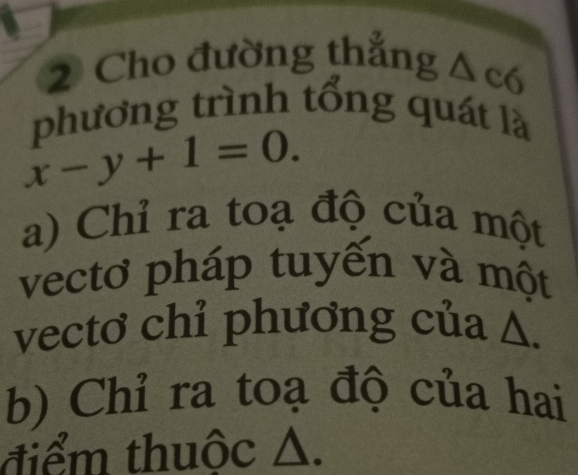 Cho đường thẳng △ c6
phương trình tổng quát là
x-y+1=0.
a) Chỉ ra toạ độ của một
vectơ pháp tuyến và một
vectơ chỉ phương của Δ.
b) Chỉ ra toạ độ của hai
tiểm thuộc △.