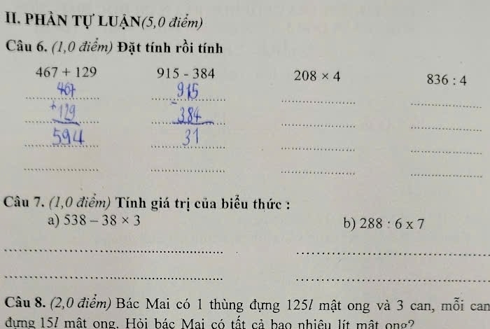 PHÀN Tự LUẠN(5,0 điểm) 
Câu 6. (1,0 điểm) Đặt tính rồi tính
467+129 915-384
208* 4
836:4
_ 
_ 
_ 
_ 
_ 
_ 
_ 
_ 
_ 
_ 
_ 
_ 
_ 
_ 
_ 
_ 
_ 
_ 
Câu 7. (1,0 điểm) Tính giá trị của biểu thức : 
a) 538-38* 3
b) 288:6* 7
_ 
_ 
_ 
_ 
Câu 8. (2,0 điểm) Bác Mai có 1 thùng đựng 1257 mật ong và 3 can, mỗi can 
đưng 157 mật ong. Hỏi bác Mai có tất cả bao nhiêu lít mật ong?