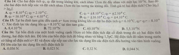 Cầu 14: Cho hai điện tích qı, q2 đặt trong không khi, cách nhau 12cm thì đầy nhau với một lực 10^(-3)N. Sau đó
cho hai điện tích tiếp xúc và đặt cách nhau 15cm thì lực tương tác không đổi. Tính giá trị hai điện tích? Cho |q_1|
|q_2|.
A. q_1=8.10^(-8)C;q_2=2.10^(-8)C. C. q_1=± 8.10^(-8)C;q_2=± 2.10^(-8)C.
B. q_1=16.10^(-8)C;q_2=4.10^(-8)C. D. q_1=± 16.10^(-8)C;q_2=± 4.10^(-8)C.
Câu 15: Tại ba đinh tam giác đều cạnh a=6cm trong không khí có đặt ba điện tích q_1=6.10^(-9)C,q_2=q_3=-8.10^(-9)
C. Xác định lực tác dụng lên q_0=8.10^(-9)C tại tâm tam giác.
A. 8,4.10^(-4)N B. 72.10^(-6)N C. 60.10^(-6)N D. 5,5.10^(-6)N
Câu 16: Tại bốn đinh của một hình vuông cạnh 10cm có bổn điện tích đặt cổ định trong đó có hai điện tích
đương, hai điện tích âm. Độ lớn của bốn điện tích đó bằng nhau và bằng 1,5pC. Hệ điện tích đó nằm trong nước
có hằng số điện môi varepsilon =81 và được sắp xếp sao cho lực tác dụng lên các điện tích đều hướng vào tâm hình vuông.
Độ lớn của lực tác dụng lên mỗi điện tích là
A. 0,036 N. B. 0,023 N. C. 0,32 N. D. 0,044 N.