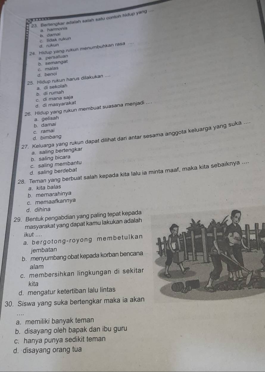 Bertengkar adalah salah satu contoh hidup yang.
a. harmonis
c. tidak rukun b. damai
d. rukun
24. Hidup yang rukun menumbuhkan rasa ....
a. persatuan
b. semangat
c. malas
d. benci
25. Hidup rukun harus dilakukan ....
a. di sekolah
b. di rumah
c. di mana saja
d. di masyarakat
26. Hidup yang rukun membuat suasana menjadi ....
a. gelisah
b. damai
c. ramai
27. Keluarga yang rukun dapat dilihat dari antar sesama anggota keluarga yang suka ....
d. bimbang
a. saling bertengkar
b. saling bicara
c. saling membantu
d. saling berdebat
28. Teman yang berbuat salah kepada kita lalu ia minta maaf, maka kita sebaiknya ....
a. kita balas
b. memarahinya
c. memaafkannya
d. dihina
29. Bentuk pengabdian yang paling tepat kepada
masyarakat yang dapat kamu lakukan adalah
ikut ....
a. bergotong-royong membetulkan
jembatan
b. menyumbang obat kepada korban bencana
alam
c. membersihkan lingkungan di sekitar
kita
d. mengatur ketertiban lalu lintas
30. Siswa yang suka bertengkar maka ia akan
..
a. memiliki banyak teman
b. disayang oleh bapak dan ibu guru
c. hanya punya sedikit teman
d. disayang orang tua