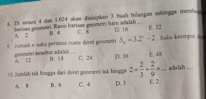 Di antara 4 dan 1.024 akan disisipkan 3 buah bilangan sehingga membent
barisan geometri. Rasio barisan geometri baru adalah ....
A. 2 B. 4 C. 8 D. 16 E. 32
9. Jumlah suku pertama suatu deret geometri S_n=3.2^n-2. Suku keempat der
geometri tersebut adalah ....
A. 12 B. 18 C. 24 D. 36 E. 48
10. Jumlah tak hingga dari deret geometri tak hingga 2+ 2/3 + 2/9 +... adalah ....
A. 8 B. 6 C. 4 D. 3 E. 2