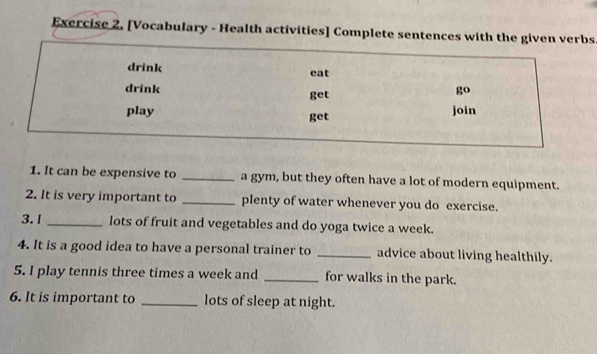 [Vocabulary - Health activities] Complete sentences with the given verbs 
drink eat 
drink get 
go 
play get join 
1. It can be expensive to _a gym, but they often have a lot of modern equipment. 
2. It is very important to _plenty of water whenever you do exercise. 
3.1 _lots of fruit and vegetables and do yoga twice a week. 
4. It is a good idea to have a personal trainer to _advice about living healthily. 
5. I play tennis three times a week and _for walks in the park. 
6. It is important to _lots of sleep at night.