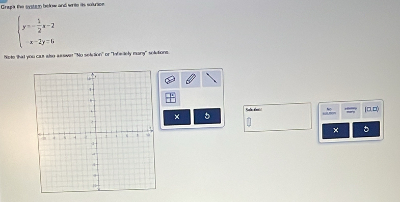 Graph the system below and write its solution
beginarrayl y=- 1/2 x-2 -x-2y=6endarray.
Note that you can also answer "No solution" or "Infinitely many" solutions 
Solution: No (□ ,□ )
5
× 5