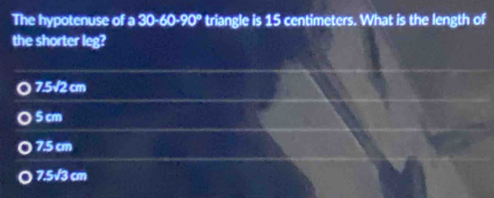 The hypotenuse of a 30-60-90° triangle is 15 centimeters. What is the length of
the shorter leg?
7.5sqrt(2)cm
5 cm
7.5 cm
7.5sqrt(3) cm