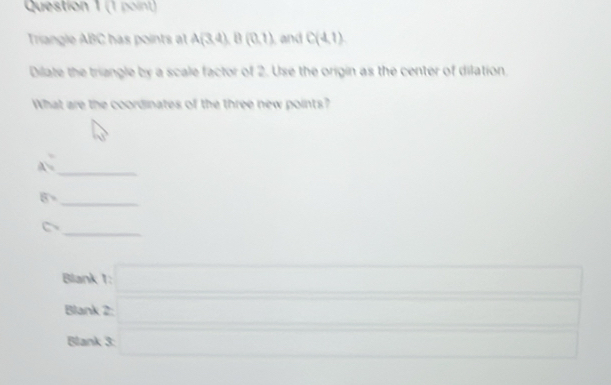 Triangle ABC has points at A(3,4)B(0,1) and C(4,1)
Dilate the triangle by a scale factor of 2. Use the origin as the center of dilation. 
What are the coordinates of the three new points?
(y)^3
_
A
8
_ 
_
C_2
(-3,4)
Blank t=□
Blank beginarrayr 2□  3□ endarray □ 
Blank