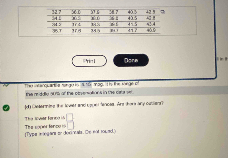 Print Done ll in th 
The interquartile range is 4.15 mpg. It is the range of 
the middle 50% of the observations in the data set. 
a (d) Determine the lower and upper fences. Are there any outliers? 
The lower fence is □. 
The upper fence is □. 
(Type integers or decimals. Do not round.)