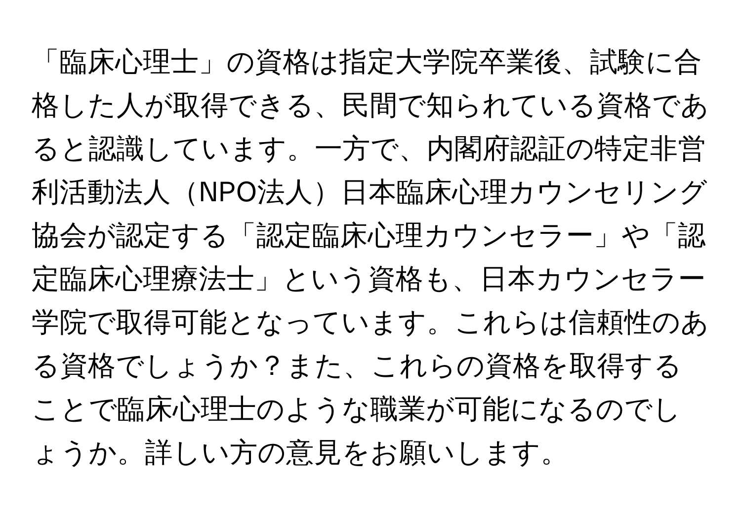 「臨床心理士」の資格は指定大学院卒業後、試験に合格した人が取得できる、民間で知られている資格であると認識しています。一方で、内閣府認証の特定非営利活動法人NPO法人日本臨床心理カウンセリング協会が認定する「認定臨床心理カウンセラー」や「認定臨床心理療法士」という資格も、日本カウンセラー学院で取得可能となっています。これらは信頼性のある資格でしょうか？また、これらの資格を取得することで臨床心理士のような職業が可能になるのでしょうか。詳しい方の意見をお願いします。