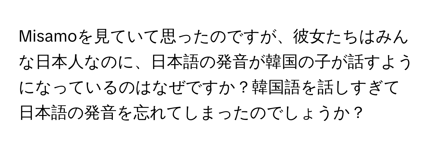 Misamoを見ていて思ったのですが、彼女たちはみんな日本人なのに、日本語の発音が韓国の子が話すようになっているのはなぜですか？韓国語を話しすぎて日本語の発音を忘れてしまったのでしょうか？