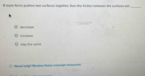 If more force pushes two surfaces together, then the friction between the surfaces will _.
decrease
increase
stay the same
Need help? Review these concept resources.