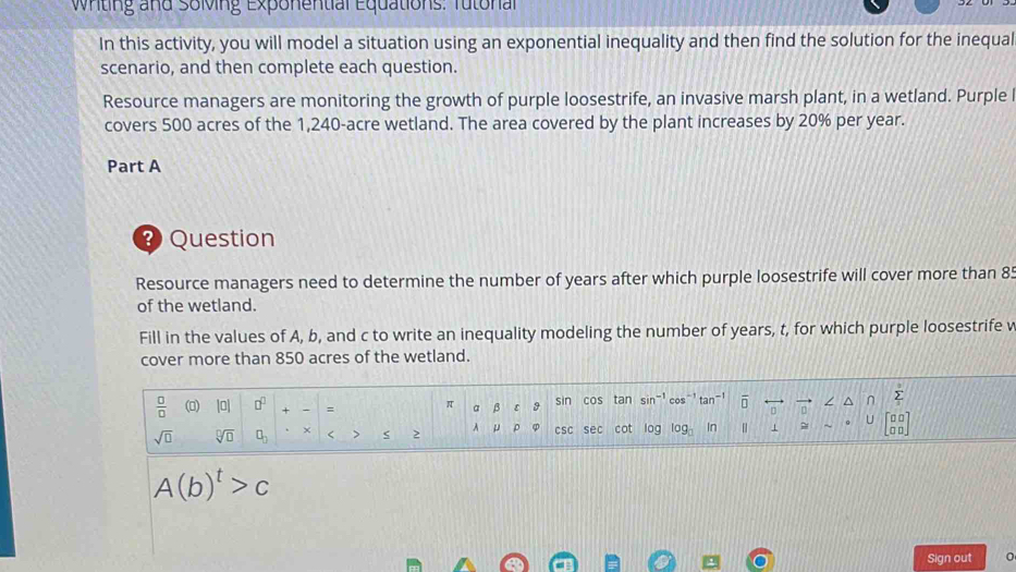 Wrting and Soling Exponential Equations: Tutonal 
In this activity, you will model a situation using an exponential inequality and then find the solution for the inequal 
scenario, and then complete each question. 
Resource managers are monitoring the growth of purple loosestrife, an invasive marsh plant, in a wetland. Purple l 
covers 500 acres of the 1,240-acre wetland. The area covered by the plant increases by 20% per year. 
Part A 
Question 
Resource managers need to determine the number of years after which purple loosestrife will cover more than 85
of the wetland. 
Fill in the values of A, b, and c to write an inequality modeling the number of years, t, for which purple loosestrife v 
cover more than 850 acres of the wetland.
 □ /□   (▲) [0] □^(□) π a β ε sin cos tan sin cos' tan overline □  / ^ ∩ sumlimits _1^(3
sqrt(□) sqrt [□ ]□ ) □ _□  < > 2 A μ ρ csc sec cot log log _3 In " 1 U beginbmatrix □ □  □ □ endbmatrix
A(b)^t>c
Sign out