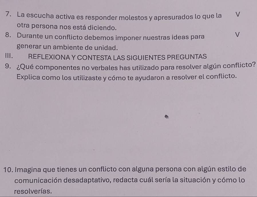 La escucha activa es responder molestos y apresurados lo que la V 
otra persona nos está diciendo. 
8. Durante un conflicto debemos imponer nuestras ideas para 
V 
generar un ambiente de unidad. 
III. REFLEXIONA Y CONTESTA LAS SIGUIENTES PREGUNTAS 
9. ¿Qué componentes no verbales has utilizado para resolver algún conflicto? 
Explica como los utilizaste y cómo te ayudaron a resolver el conflicto. 
10. Imagina que tienes un conflicto con alguna persona con algún estilo de 
comunicación desadaptativo, redacta cuál sería la situación y cómo lo 
resolverías.