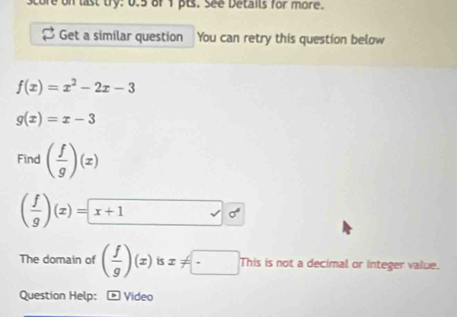 score on last try: 0.5 of 1 pts. See Details for more. 
Get a similar question You can retry this question below
f(x)=x^2-2x-3
g(x)=x-3
Find ( f/g )(x)
( f/g )(x)= x+^,
The domain of ( f/g )(x) 15 x!= □ This is not a decimal or integer value. 
Question Help: Video