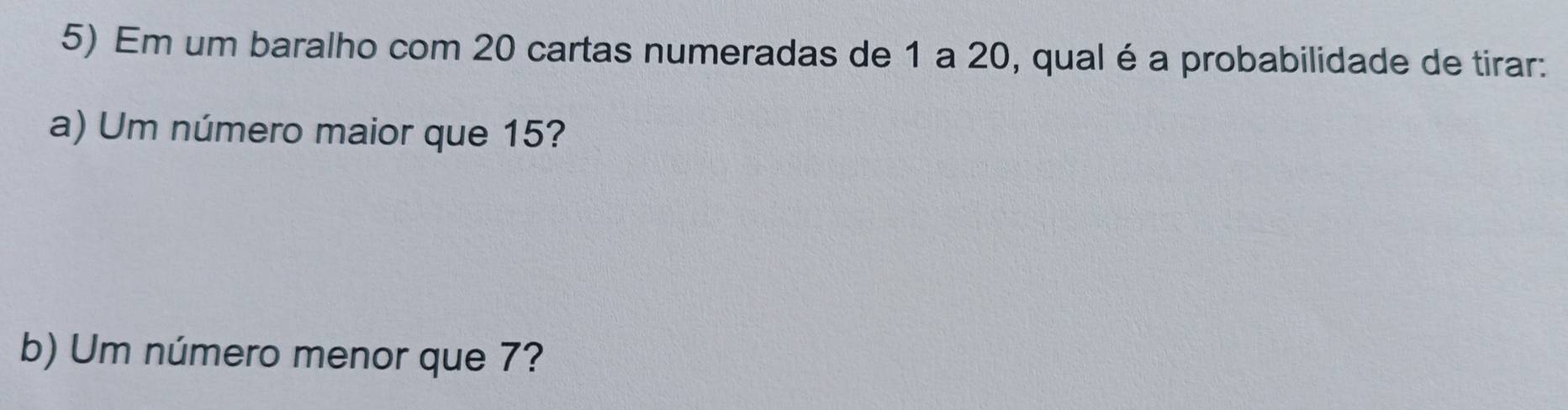 Em um baralho com 20 cartas numeradas de 1 a 20, qual é a probabilidade de tirar: 
a) Um número maior que 15? 
b) Um número menor que 7?