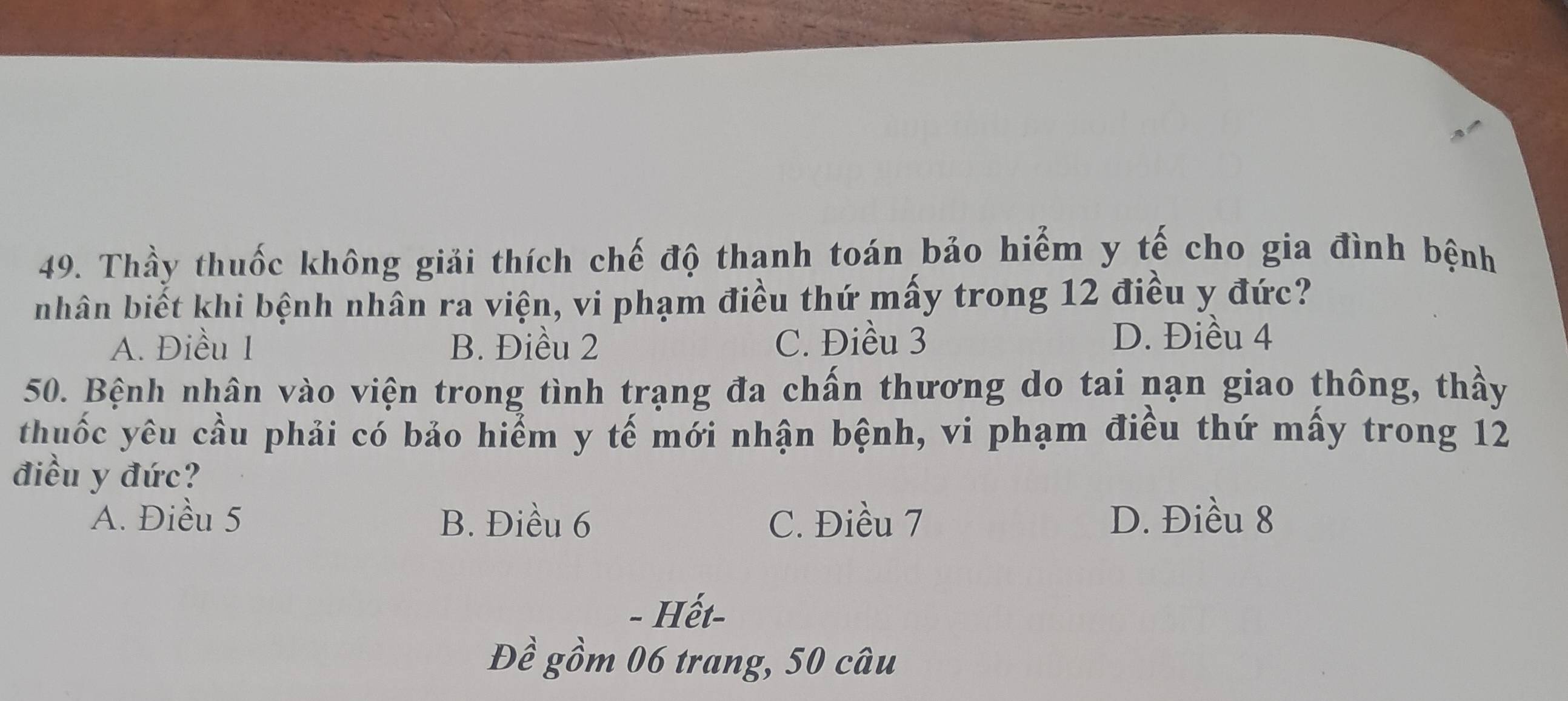 Thầy thuốc không giải thích chế độ thanh toán bảo hiểm y tế cho gia đình bệnh
nhân biết khi bệnh nhân ra viện, vi phạm điều thứ mấy trong 12 điều y đức?
A. Điều 1 B. Điều 2 C. Điều 3 D. Điều 4
50. Bệnh nhân vào viện trong tình trạng đa chấn thương do tai nạn giao thông, thầy
thuốc yêu cầu phải có bảo hiểm y tế mới nhận bệnh, vi phạm điều thứ mấy trong 12
điều y đức?
A. Điều 5 B. Điều 6 C. Điều 7 D. Điều 8
- Hết-
Đề gồm 06 trang, 50 câu