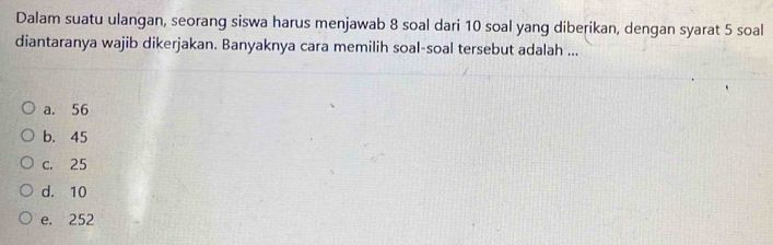 Dalam suatu ulangan, seorang siswa harus menjawab 8 soal dari 10 soal yang diberikan, dengan syarat 5 soal
diantaranya wajib dikerjakan. Banyaknya cara memilih soal-soal tersebut adalah ...
a. 56
b. 45
c. 25
d. 10
e. 252