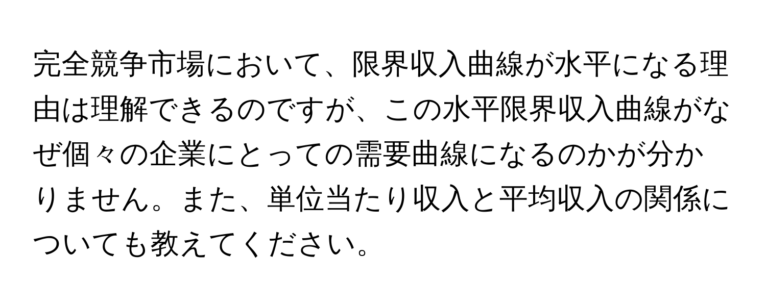 完全競争市場において、限界収入曲線が水平になる理由は理解できるのですが、この水平限界収入曲線がなぜ個々の企業にとっての需要曲線になるのかが分かりません。また、単位当たり収入と平均収入の関係についても教えてください。