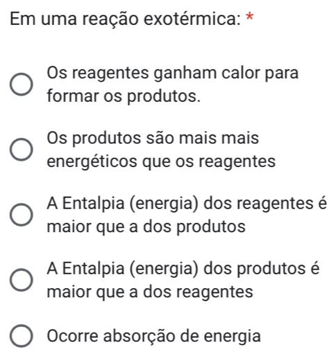 Em uma reação exotérmica: *
Os reagentes ganham calor para
formar os produtos.
Os produtos são mais mais
energéticos que os reagentes
A Entalpia (energia) dos reagentes é
maior que a dos produtos
A Entalpia (energia) dos produtos é
maior que a dos reagentes
Ocorre absorção de energia