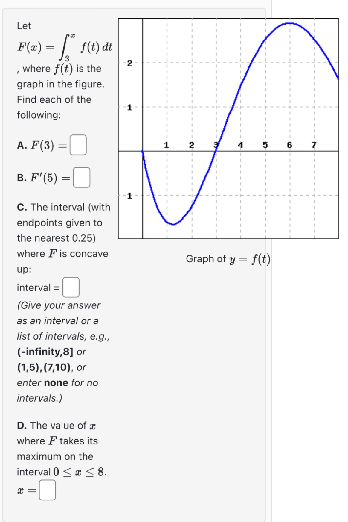 Let
F(x)=∈t _3^xf(t)dt
, where f(t) is the 
graph in the figure. 
Find each of the 
following: 
A. F(3)=□
B. F'(5)=□
C. The interval (wit 
endpoints given to 
the nearest 0.25) 
where F is concav 
Graph of y=f(t)
up: 
interval =□
(Give your answer 
as an interval or a 
list of intervals, e.g., 
(-infinity,8] or
(1,5), (7,10) , or 
enter none for no 
intervals.) 
D. The value of x
where F takes its 
maximum on the 
interval 0≤ x≤ 8.
x=□