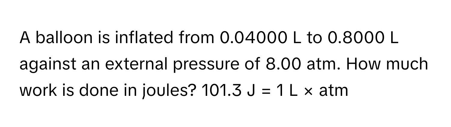 A balloon is inflated from 0.04000 L to 0.8000 L against an external pressure of 8.00 atm. How much work is done in joules? 101.3 J = 1 L × atm