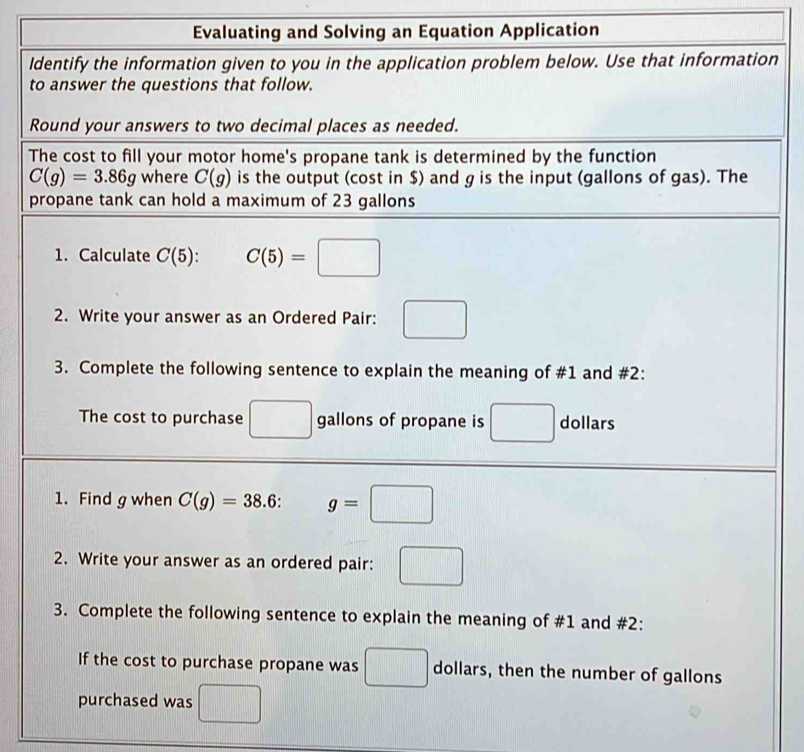 Evaluating and Solving an Equation Application 
Identify the information given to you in the application problem below. Use that information 
to answer the questions that follow. 
Round your answers to two decimal places as needed. 
The cost to fill your motor home's propane tank is determined by the function
C(g)=3.86g where C(g) is the output (cost in $) and g is the input (gallons of gas). The 
propane tank can hold a maximum of 23 gallons
1. Calculate C(5) : C(5)=□
2. Write your answer as an Ordered Pair: □ 
3. Complete the following sentence to explain the meaning of #1 and #2: 
The cost to purchase □ gallons of propane is □ dollars
1. Find g when C(g)=38.6 : g=□
2. Write your answer as an ordered pair: □
3. Complete the following sentence to explain the meaning of #1 and #2: 
If the cost to purchase propane was □ dollars, then the number of gallons
purchased was □