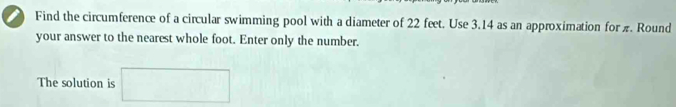 Find the circumference of a circular swimming pool with a diameter of 22 feet. Use 3.14 as an approximation for π. Round 
your answer to the nearest whole foot. Enter only the number. 
The solution is □