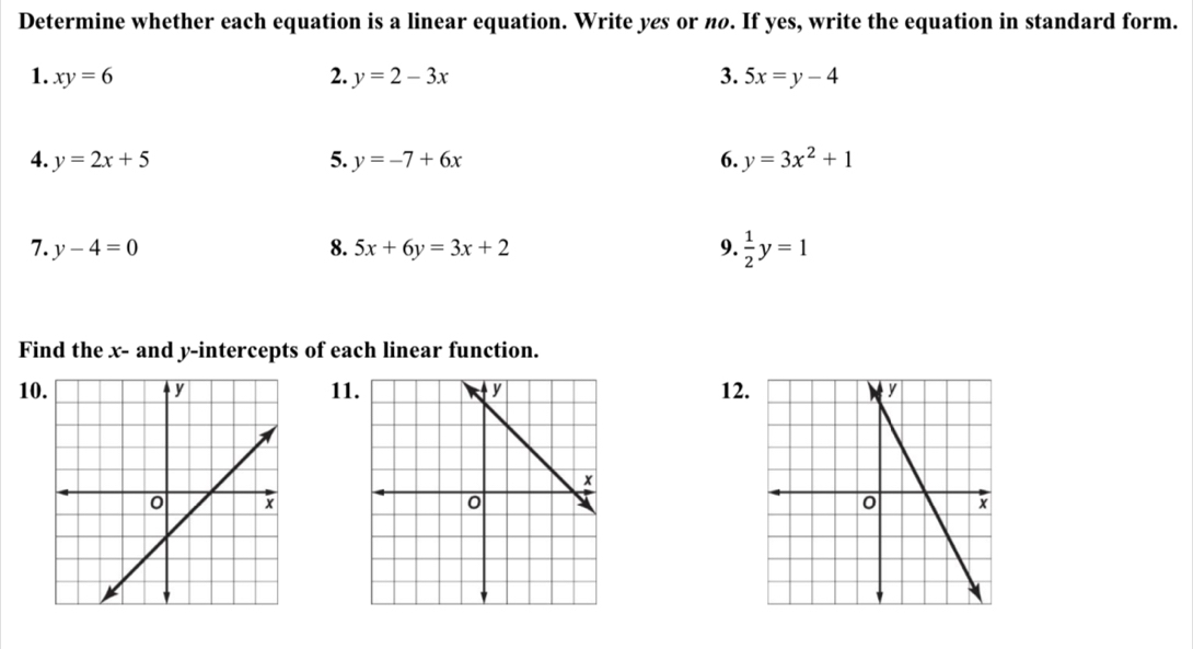 Determine whether each equation is a linear equation. Write yes or nø. If yes, write the equation in standard form. 
1. xy=6 2. y=2-3x 3. 5x=y-4
4. y=2x+5 5. y=-7+6x 6. y=3x^2+1
7. y-4=0 8. 5x+6y=3x+2 9.  1/2 y=1
Find the x - and y-intercepts of each linear function. 
101112.