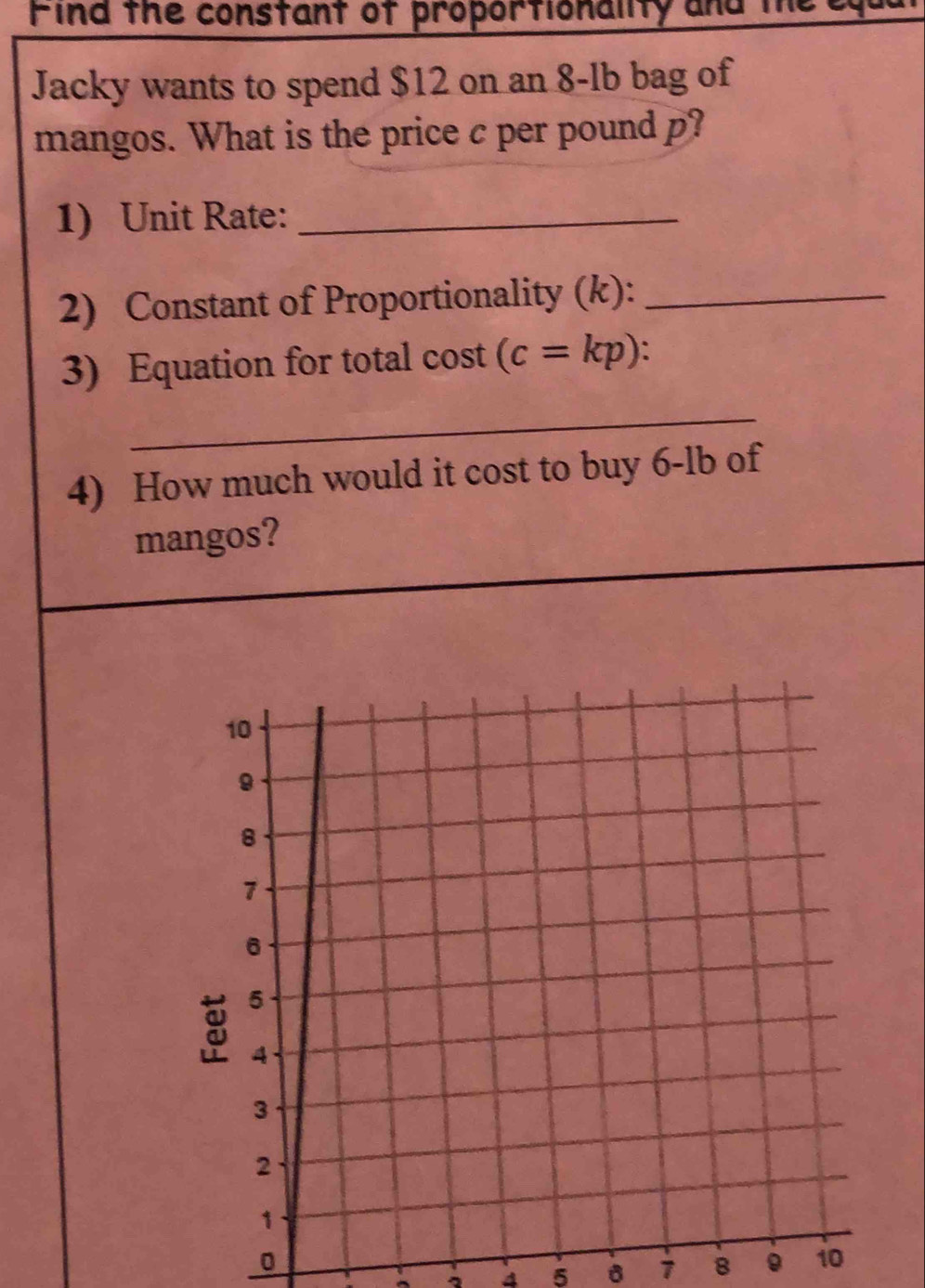 Find the constant of proportionality and the 
Jacky wants to spend $12 on an 8-lb bag of 
mangos. What is the price c per pound p? 
1) Unit Rate:_ 
2) Constant of Proportionality (k):_ 
3) Equation for total cost (c=kp)
_ 
4) How much would it cost to buy 6-lb of 
mangos? 
0 
。 4 5 7 8 。 10