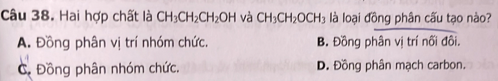 Hai hợp chất là CH_3CH_2CH_2OH và CH_3CH_2OCH_3 là loại đồng phân cấu tạo nào?
A. Đồng phân vị trí nhóm chức. B. Đồng phân vị trí nối đôi.
C. Đồng phân nhóm chức. D. Đồng phân mạch carbon.