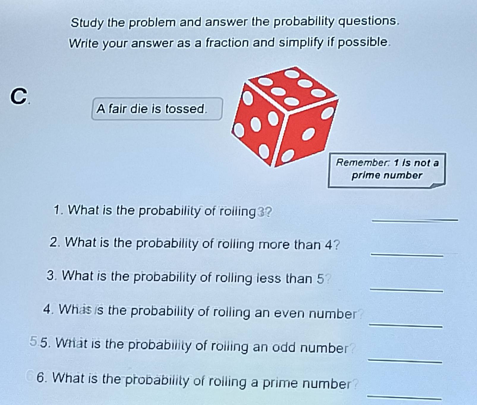 Study the problem and answer the probability questions. 
Write your answer as a fraction and simplify if possible. 
C. 
A fair die is tossed. 
_ 
1. What is the probability of rolling3? 
_ 
2. What is the probability of rolling more than 4? 
_ 
3. What is the probability of rolling less than 5
_ 
4. Whas is the probability of rolling an even number 
_ 
55. What is the probability of roiling an odd number? 
_ 
6. What is the probability of rolling a prime number