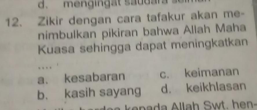 d. mengingat saudar
12. Zikir dengan cara tafakur akan me-
nimbulkan pikiran bahwa Allah Maha
Kuasa sehingga dapat meningkatkan
.
a. kesabaran c. keimanan
b. kasih sayang d. keikhlasan