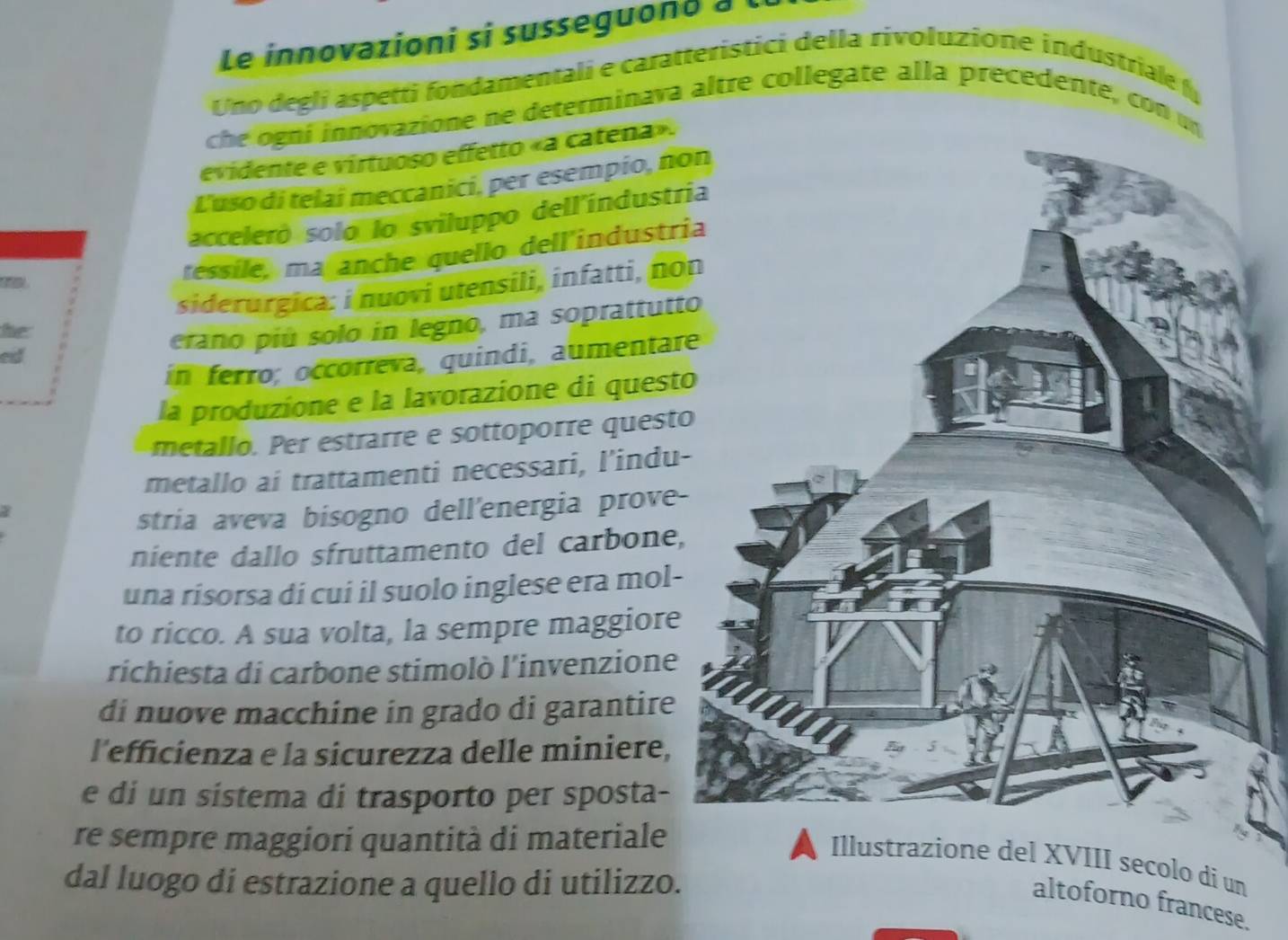 Le innovazioni si susseguond à 
Uno degli aspetti fondamentali e caratteristici della rivoluzione industriale f 
che ogni innovazione ne determinava altre collegate alla precedente, con u 
evidente e virtuoso effetto «a catena». 
L'uso di telai meccanici, per esempio, no 
acceleró solo lo sviluppo dell'índustr 

téssile, ma anche quello dell'industri 
siderurgica: i nuovi utensili, infatti, no 
he 
erano piú solo in legno, ma soprattutt 
ed 
in ferro; occorreva, quindi, aumentar 
la produzione e la lavorazione di quest 
metallo. Per estrarre e sottoporre quest 
metallo ai trattamenti necessari, l’indu- 
stria aveva bisogno dell'energia prove- 
niente dallo sfruttamento del carbone, 
una risorsa di cui il suolo inglese era mol- 
to ricco. A sua volta, la sempre maggiore 
richiesta di carbone stimolò l'invenzione 
di nuove macchine in grado di garantire 
l'efficienza e la sicurezza delle miniere, 
e di un sistema di trasporto per sposta- 
re sempre maggiori quantità di materiale 
Illustrazione del XVIII secolo di un 
dal luogo di estrazione a quello di utilizzo. 
altoforno francese.