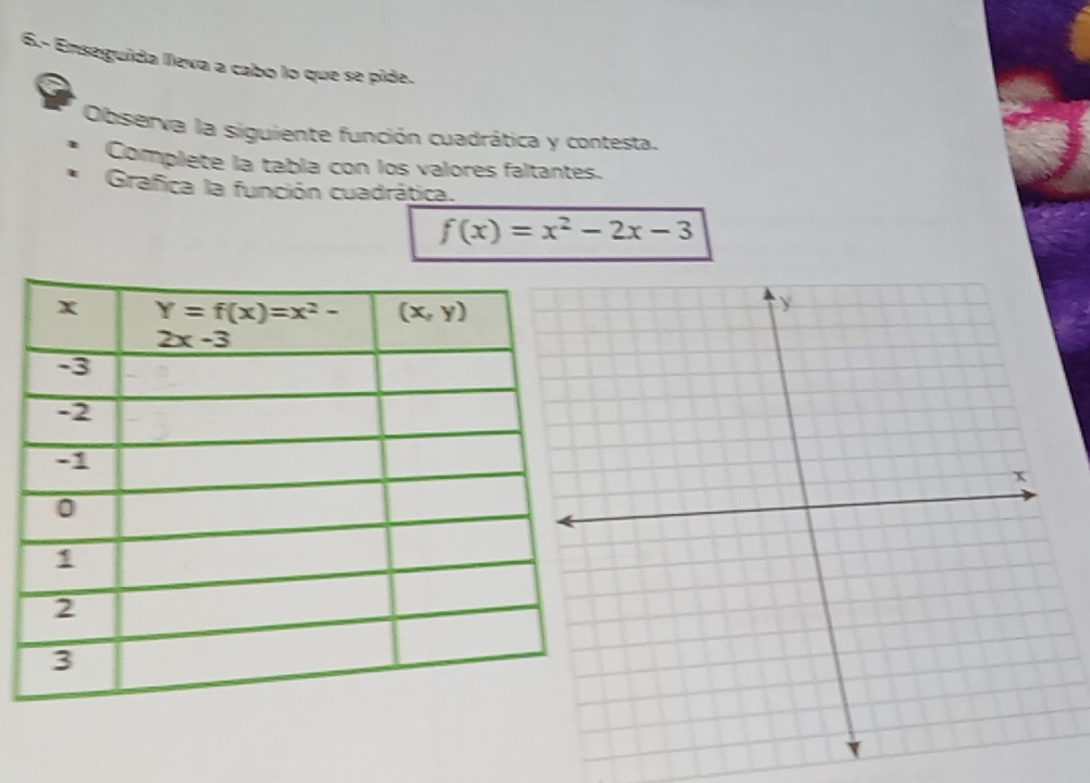 6.- Enseguida lleva a cabo lo que se pide.
Observa la siguiente función cuadrática y contesta.
Complete la tabla con los valores faltantes.
Grafica la función cuadrática.
f(x)=x^2-2x-3